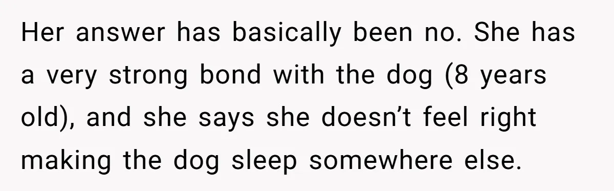 Her answer has basically been no. She has a very strong bond with the dog (8 years old), and she says she doesn’t feel right making the dog sleep somewhere...