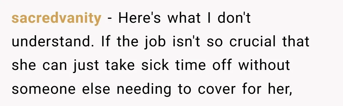 sacredvanity - Here's what I don't understand. If the job isn't so crucial that she can just take sick time off without someone else needing to cover for her,