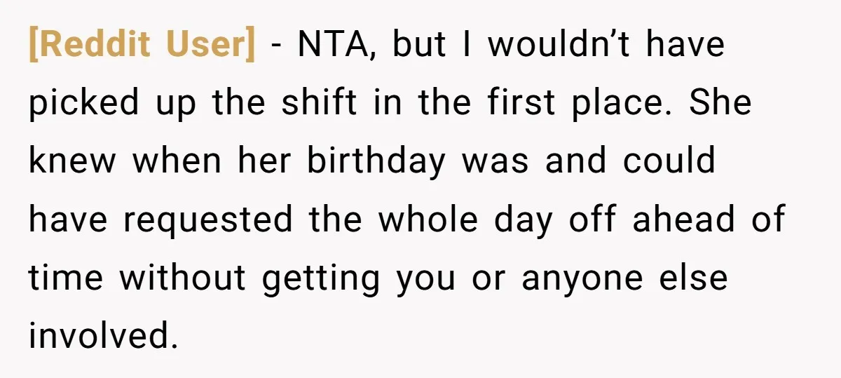 [Reddit User] - NTA, but I wouldn’t have picked up the shift in the first place. She knew when her birthday was and could have requested the whole day off...