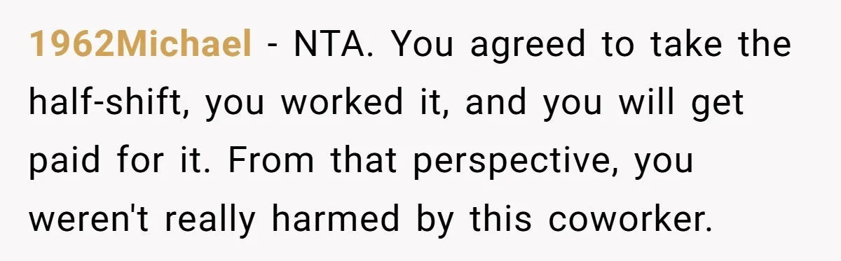 1962Michael - NTA. You agreed to take the half-shift, you worked it, and you will get paid for it. From that perspective, you weren't really harmed by this coworker.