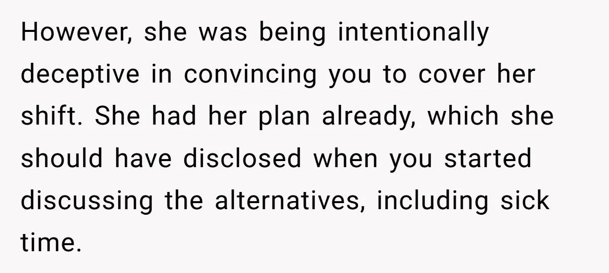 However, she was being intentionally deceptive in convincing you to cover her shift. She had her plan already, which she should have disclosed when you started discussing the alternatives, including...