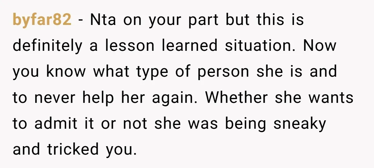 byfar82 - Nta on your part but this is definitely a lesson learned situation. Now you know what type of person she is and to never help her again. Whether...