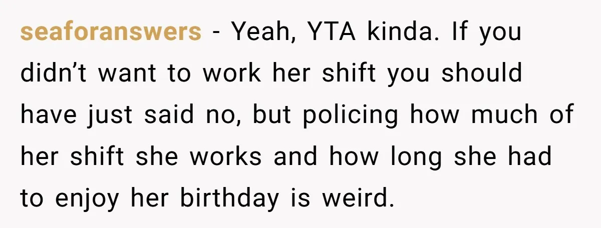 seaforanswers - Yeah, YTA kinda. If you didn’t want to work her shift you should have just said no, but policing how much of her shift she works and how...
