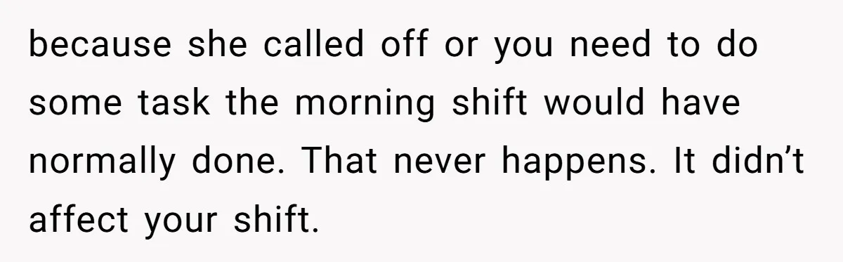 because she called off or you need to do some task the morning shift would have normally done. That never happens. It didn’t affect your shift.