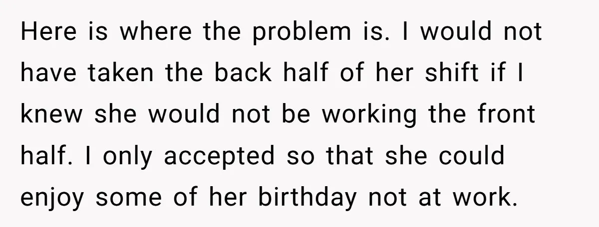 Here is where the problem is. I would not have taken the back half of her shift if I knew she would not be working the front half. I only...