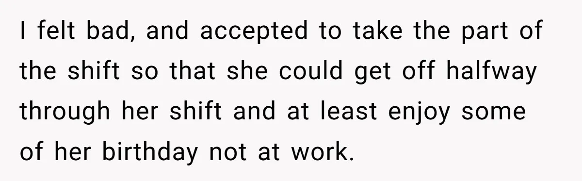 I felt bad, and accepted to take the part of the shift so that she could get off halfway through her shift and at least enjoy some of her birthday...