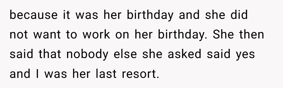 because it was her birthday and she did not want to work on her birthday. She then said that nobody else she asked said yes and I was her last...