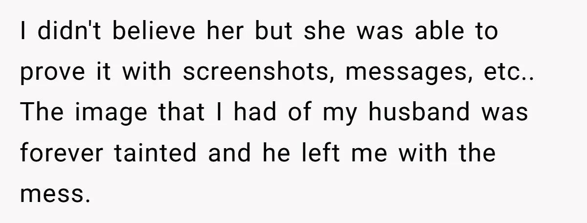 I didn't believe her but she was able to prove it with screenshots, messages, etc.. The image that I had of my husband was forever tainted and he left me...