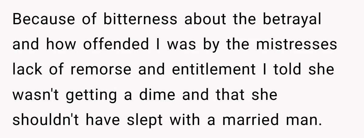 Because of bitterness about the betrayal and how offended I was by the mistresses lack of remorse and entitlement I told she wasn't getting a dime and that she shouldn't...