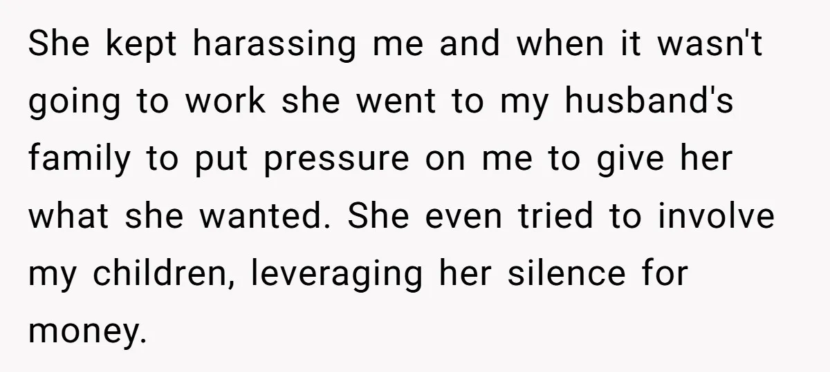 She kept harassing me and when it wasn't going to work she went to my husband's family to put pressure on me to give her what she wanted. She even...