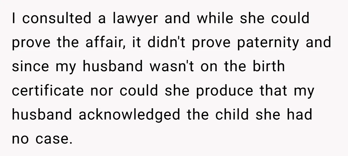I consulted a lawyer and while she could prove the affair, it didn't prove paternity and since my husband wasn't on the birth certificate nor could she produce that my...