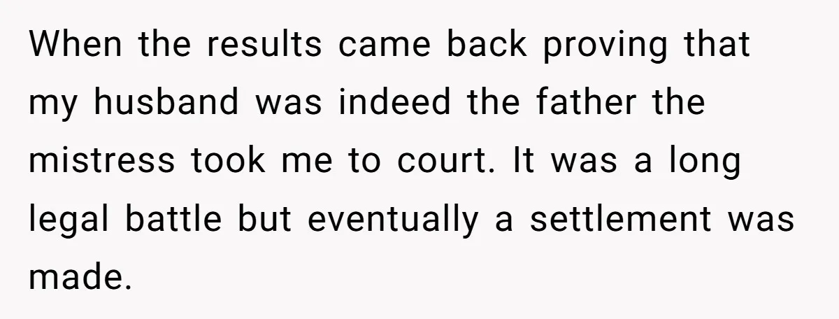 When the results came back proving that my husband was indeed the father the mistress took me to court. It was a long legal battle but eventually a settlement was...