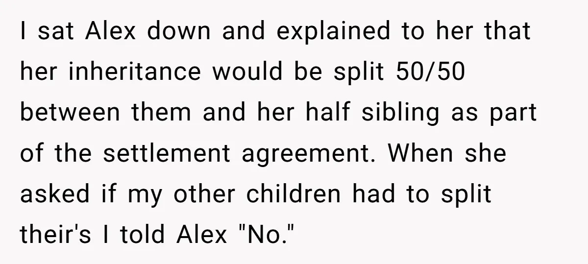 I sat Alex down and explained to her that her inheritance would be split 50/50 between them and her half sibling as part of the settlement agreement. When she asked...