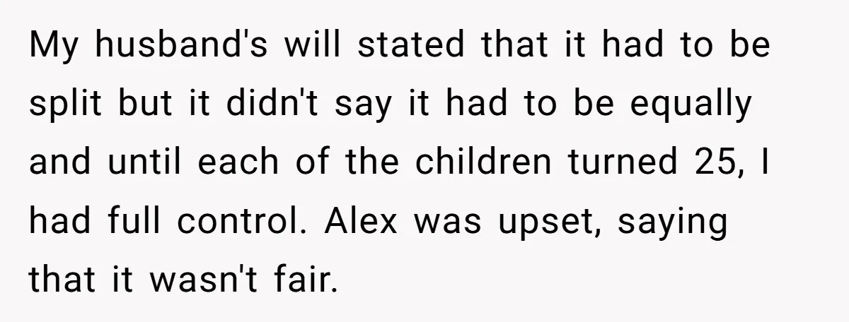 My husband's will stated that it had to be split but it didn't say it had to be equally and until each of the children turned 25, I had full...