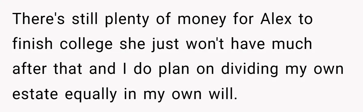 There's still plenty of money for Alex to finish college she just won't have much after that and I do plan on dividing my own estate equally in my own...