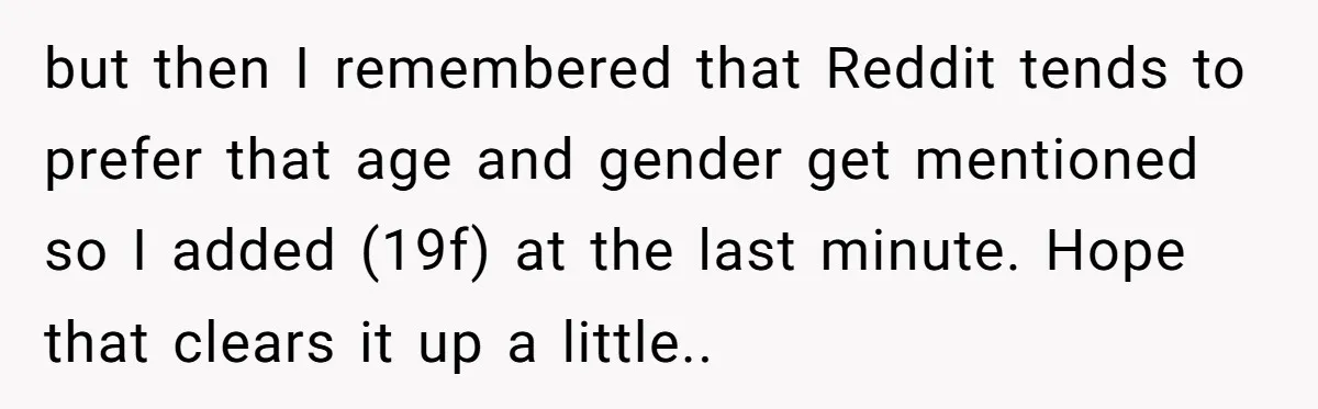 but then I remembered that Reddit tends to prefer that age and gender get mentioned so I added (19f) at the last minute. Hope that clears it up a little..