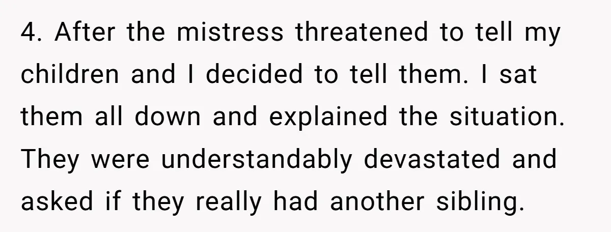 4. After the mistress threatened to tell my children and I decided to tell them. I sat them all down and explained the situation. They were understandably devastated and asked...
