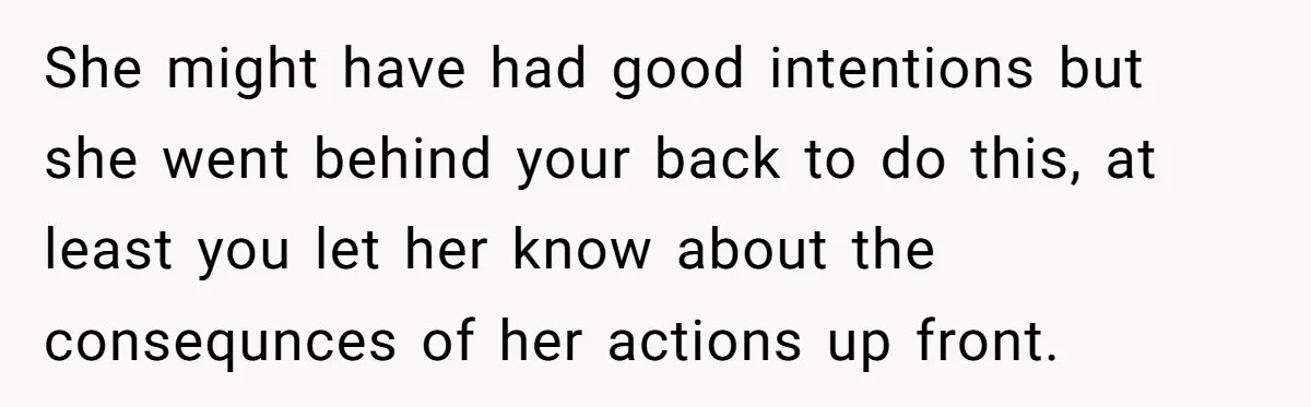 She might have had good intentions but she went behind your back to do this, at least you let her know about the consequnces of her actions up front.