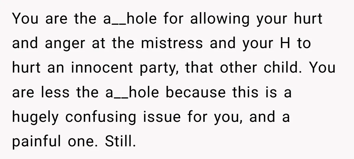 You are the a__hole for allowing your hurt and anger at the mistress and your H to hurt an innocent party, that other child. You are less the a__hole because...