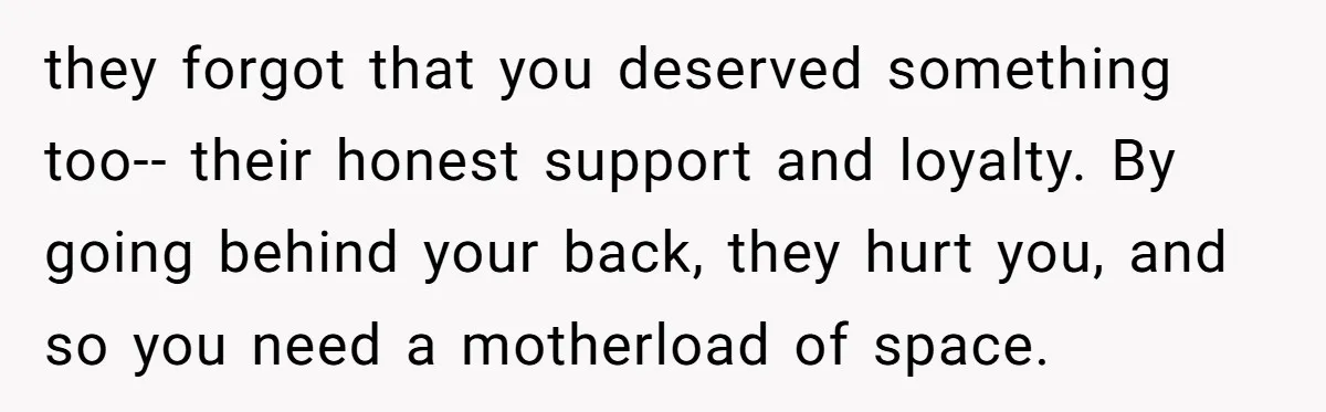 they forgot that you deserved something too-- their honest support and loyalty. By going behind your back, they hurt you, and so you need a motherload of space.