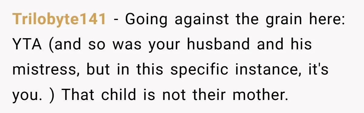 Trilobyte141 − Going against the grain here: YTA (and so was your husband and his mistress, but in this specific instance, it's you. ) That child is not their mother.