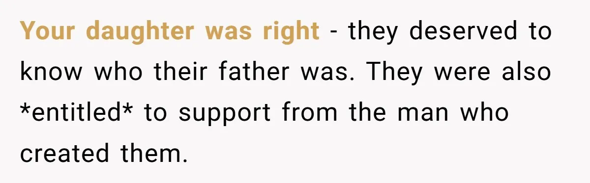 Your daughter was right - they deserved to know who their father was. They were also *entitled* to support from the man who created them.