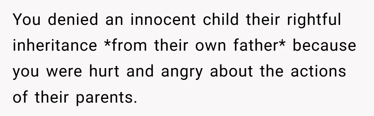 You denied an innocent child their rightful inheritance *from their own father* because you were hurt and angry about the actions of their parents.