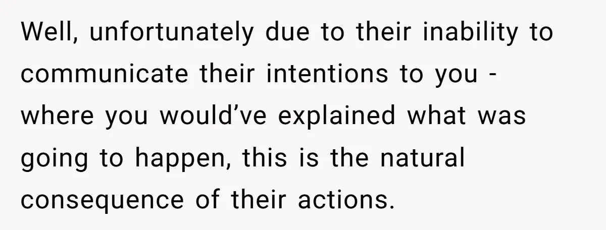 Well, unfortunately due to their inability to communicate their intentions to you - where you would’ve explained what was going to happen, this is the natural consequence of their actions.