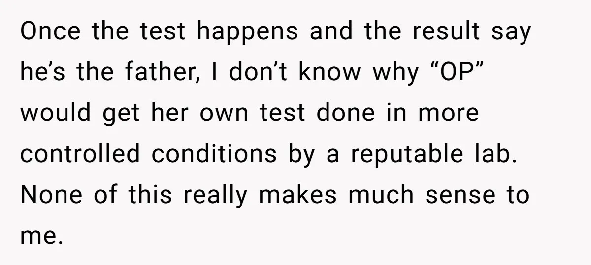 Once the test happens and the result say he’s the father, I don’t know why “OP” would get her own test done in more controlled conditions by a reputable lab....