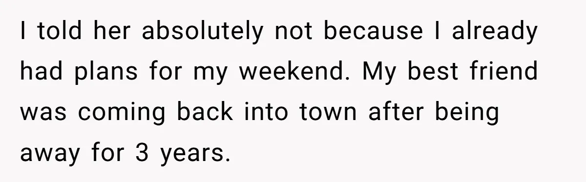 I told her absolutely not because I already had plans for my weekend. My best friend was coming back into town after being away for 3 years.