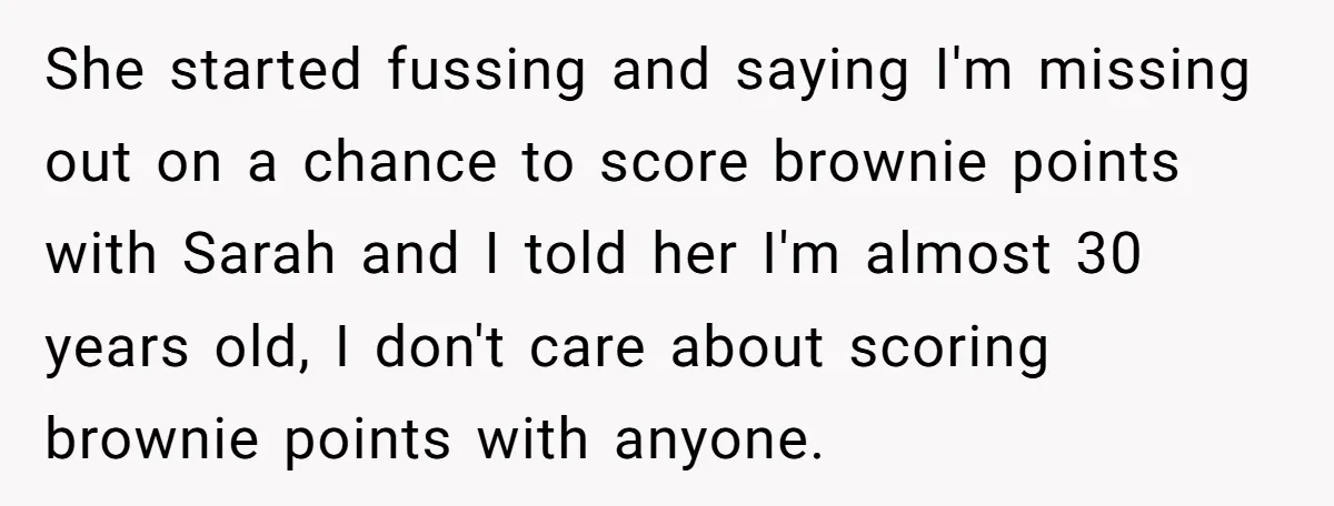 She started fussing and saying I'm missing out on a chance to score brownie points with Sarah and I told her I'm almost 30 years old, I don't care about...