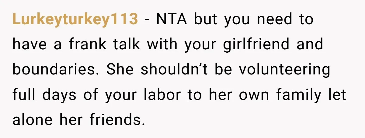 Lurkeyturkey113 − NTA but you need to have a frank talk with your girlfriend and boundaries. She shouldn’t be volunteering full days of your labor to her own family let...