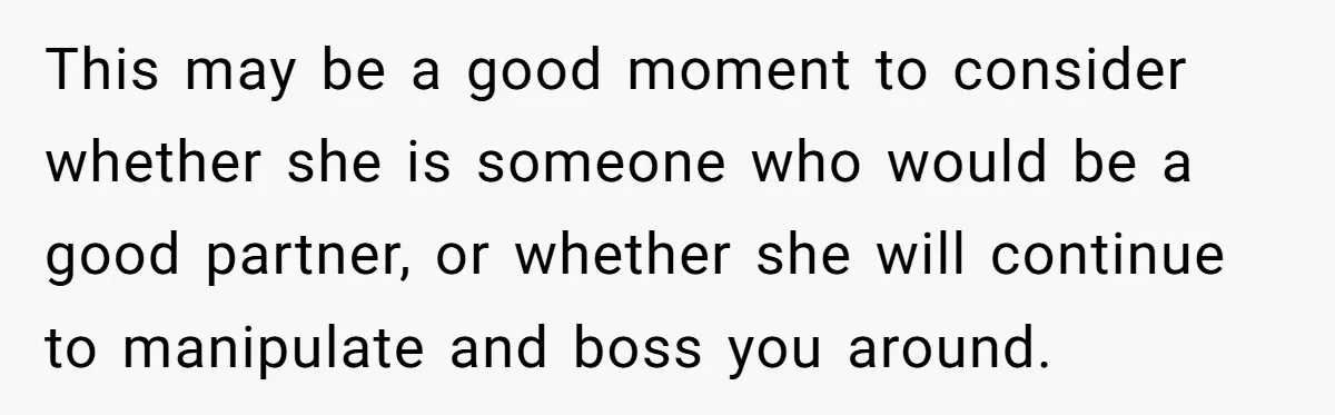 This may be a good moment to consider whether she is someone who would be a good partner, or whether she will continue to manipulate and boss you around.
