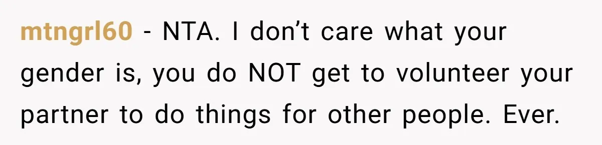 mtngrl60 − NTA. I don’t care what your gender is, you do NOT get to volunteer your partner to do things for other people. Ever.