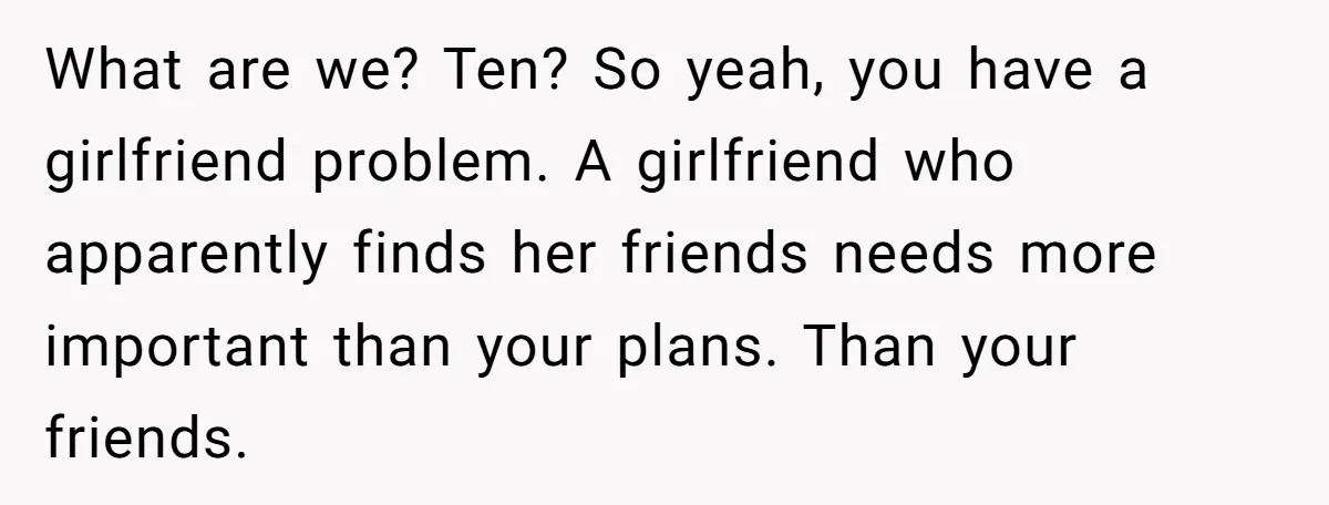 What are we? Ten? So yeah, you have a girlfriend problem. A girlfriend who apparently finds her friends needs more important than your plans. Than your friends.