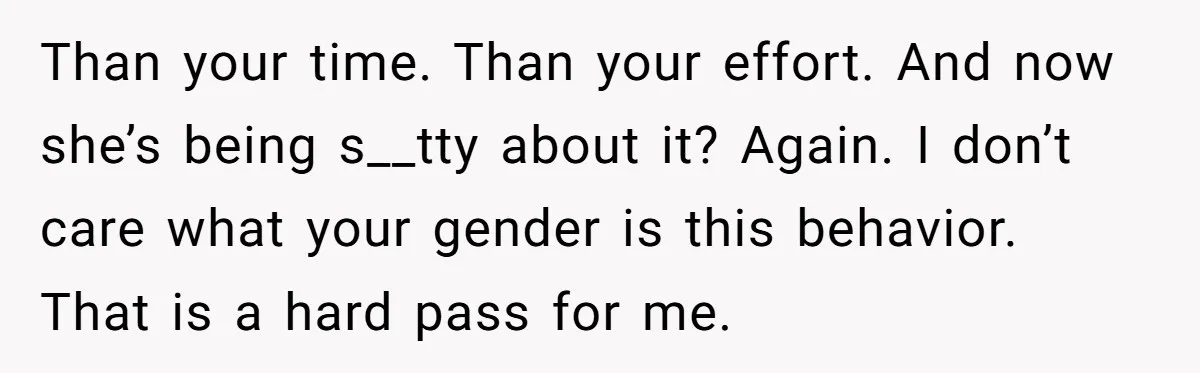 Than your time. Than your effort. And now she’s being s__tty about it? Again. I don’t care what your gender is this behavior. That is a hard pass for me.
