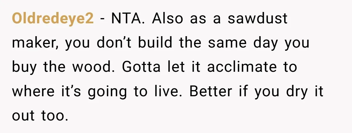 Oldredeye2 − NTA. Also as a sawdust maker, you don’t build the same day you buy the wood. Gotta let it acclimate to where it’s going to live. Better if...