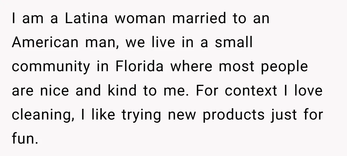 I am a Latina woman married to an American man, we live in a small community in Florida where most people are nice and kind to me. For context I...