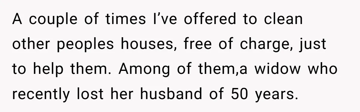 A couple of times I’ve offered to clean other peoples houses, free of charge, just to help them. Among of them,a widow who recently lost her husband of 50 years.
