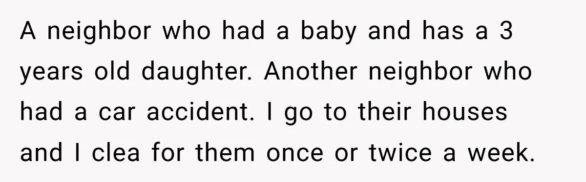 A neighbor who had a baby and has a 3 years old daughter. Another neighbor who had a car accident. I go to their houses and I clea for them...