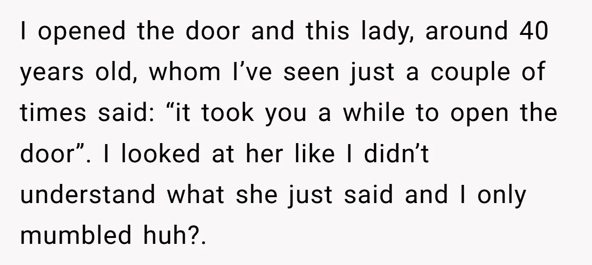 I opened the door and this lady, around 40 years old, whom I’ve seen just a couple of times said: “it took you a while to open the door”. I...