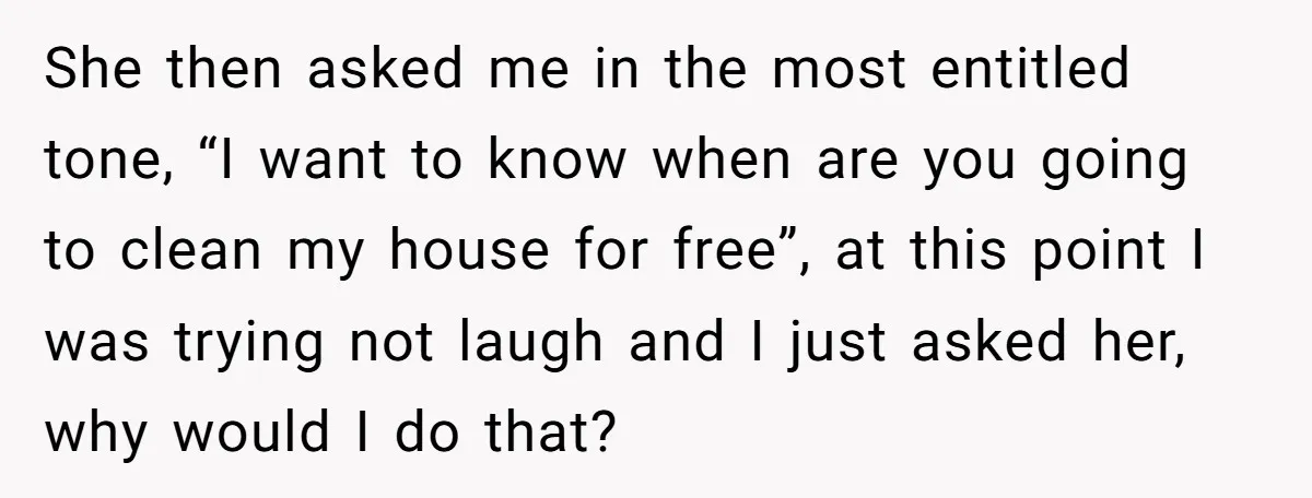 She then asked me in the most entitled tone, “I want to know when are you going to clean my house for free”, at this point I was trying not...