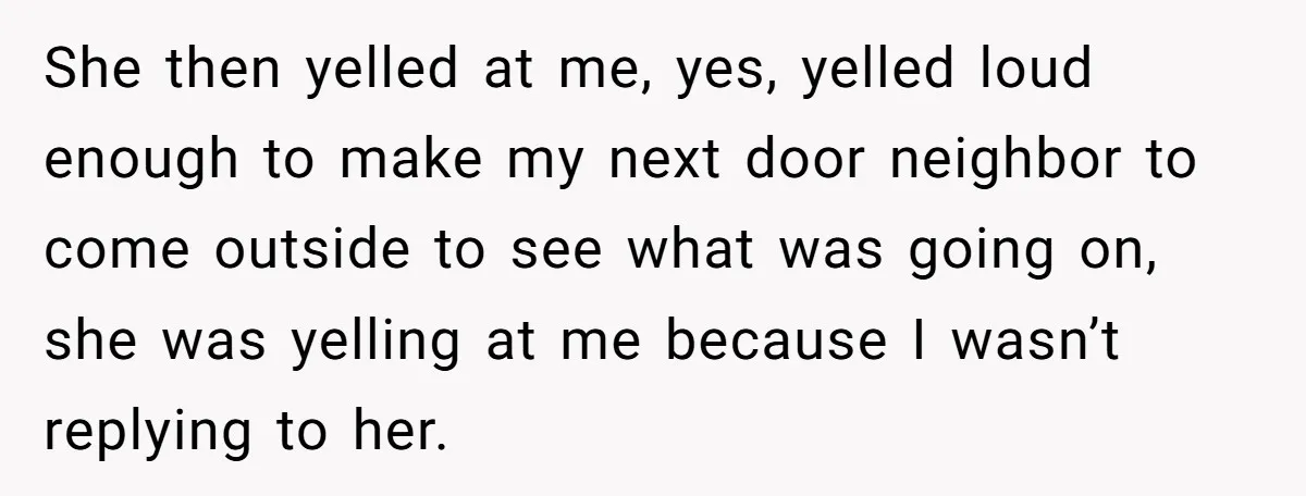 She then yelled at me, yes, yelled loud enough to make my next door neighbor to come outside to see what was going on, she was yelling at me because...