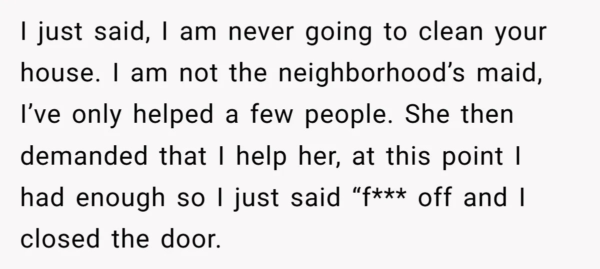 I just said, I am never going to clean your house. I am not the neighborhood’s maid, I’ve only helped a few people. She then demanded that I help her,...