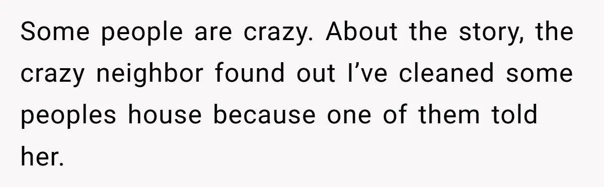 Some people are crazy. About the story, the crazy neighbor found out I’ve cleaned some peoples house because one of them told her.