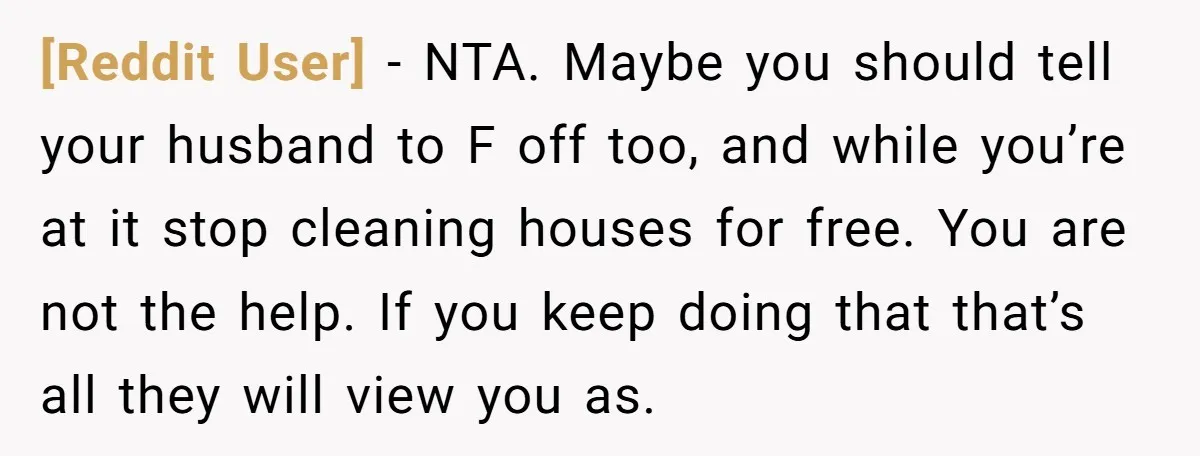 [Reddit User] − NTA. Maybe you should tell your husband to F off too, and while you’re at it stop cleaning houses for free. You are not the help. If...