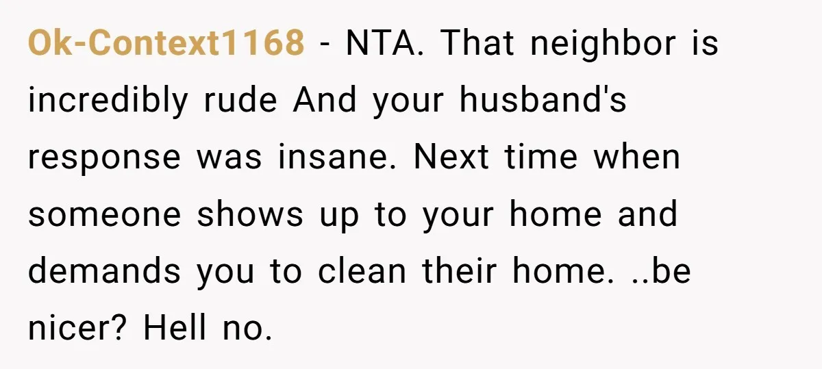 Ok-Context1168 − NTA. That neighbor is incredibly rude And your husband's response was insane. Next time when someone shows up to your home and demands you to clean their home....