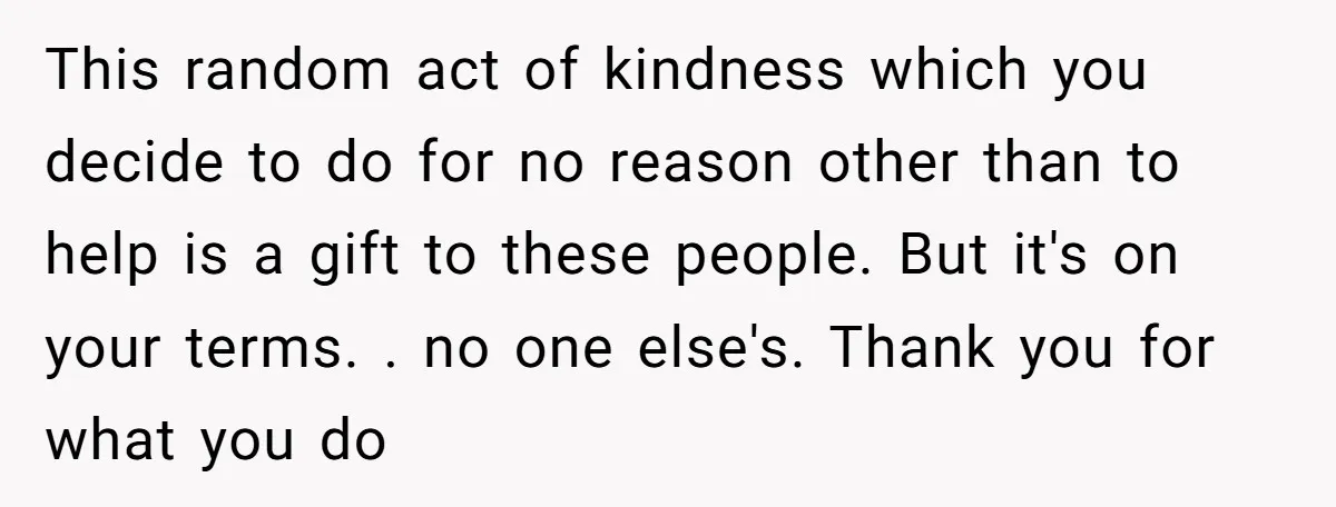 This random act of kindness which you decide to do for no reason other than to help is a gift to these people. But it's on your terms. . no...