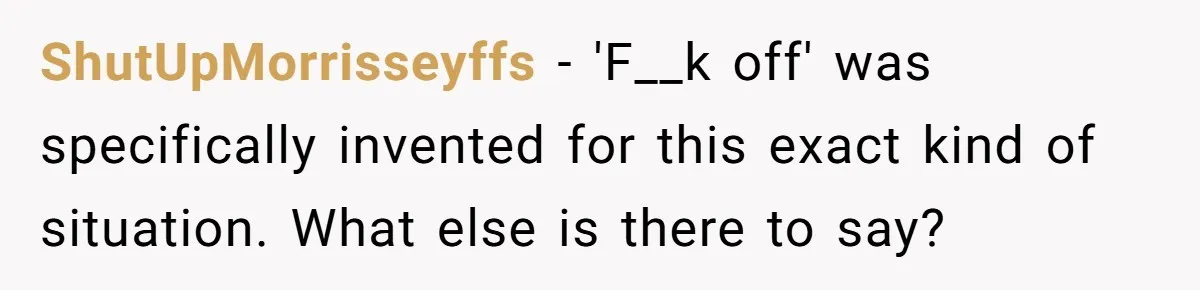 ShutUpMorrisseyffs − 'F__k off' was specifically invented for this exact kind of situation. What else is there to say?