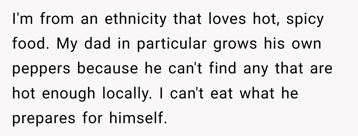 I'm from an ethnicity that loves hot, spicy food. My dad in particular grows his own peppers because he can't find any that are hot enough locally. I can't eat...